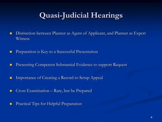 Quasi-Judicial HearingsDistinction between Planner as Agent of Applicant, and Planner as Expert WitnessPreparation is Key to a Successful PresentationPresenting Competent Substantial Evidence to support RequestImportance of Creating a Record to Setup AppealCross Examination – Rare, but be PreparedPractical Tips for Helpful Preparation4