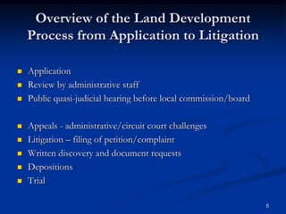 Overview of the Land Development Process from Application to LitigationApplication Review by administrative staffPublic quasi-judicial hearing before local commission/boardAppeals - administrative/circuit court challengesLitigation – filing of petition/complaintWritten discovery and document requestsDepositionsTrial5