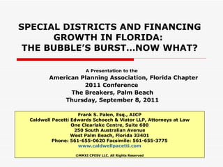 SPECIAL DISTRICTS AND FINANCING GROWTH IN FLORIDA:  THE BUBBLE’S BURST…NOW WHAT? A Presentation to the  American Planning Association, Florida Chapter 2011 Conference  The Breakers, Palm Beach Thursday, September 8, 2011 Frank S. Palen, Esq., AICP Caldwell Pacetti Edwards Schoech & Viator LLP, Attorneys at Law One Clearlake Centre, Suite 600 250 South Australian Avenue West Palm Beach, Florida 33401 Phone: 561-655-0620 Facsimile: 561-655-3775 www.caldwellpacetti.com ©MMXI CPESV LLC. All Rights Reserved 