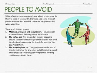 10
|
Time and Others
Time Management
MTL Course Topics
PEOPLE TO AVOID
While effective time managers know who it is important for
them to keep in touch with, there are also some types of
people who are best avoided. These are people who will
waste your time.
There are 3 distinct groups:
1. Moaners, whingers and complainers. This group can
suck you in with their negativity. Avoid them.
2. The coffee-set. This group start the day gossiping
around the coffee machine (or other suitable non-work
location) and never move far from it for much of the
day. Avoid them.
3. The watering-hole set. This group meet at the end of
the day in the bar (or any other suitable relaxing place).
Their excessive socialising can compromise working
relationships. Avoid them.
 