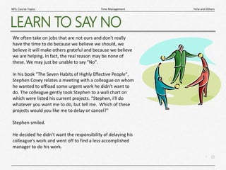 12
|
Time and Others
Time Management
MTL Course Topics
LEARN TO SAY NO
We often take on jobs that are not ours and don't really
have the time to do because we believe we should, we
believe it will make others grateful and because we believe
we are helping. In fact, the real reason may be none of
these. We may just be unable to say "No".
In his book "The Seven Habits of Highly Effective People",
Stephen Covey relates a meeting with a colleague on whom
he wanted to offload some urgent work he didn't want to
do. The colleague gently took Stephen to a wall chart on
which were listed his current projects. "Stephen, I'll do
whatever you want me to do, but tell me. Which of these
projects would you like me to delay or cancel?"
Stephen smiled.
He decided he didn't want the responsibility of delaying his
colleague's work and went off to find a less accomplished
manager to do his work.
 