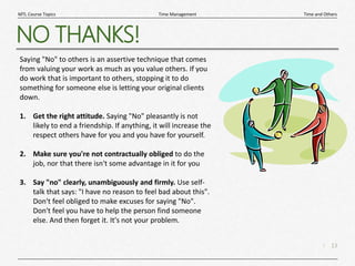 13
|
Time and Others
Time Management
MTL Course Topics
NO THANKS!
Saying "No" to others is an assertive technique that comes
from valuing your work as much as you value others. If you
do work that is important to others, stopping it to do
something for someone else is letting your original clients
down.
1. Get the right attitude. Saying "No" pleasantly is not
likely to end a friendship. If anything, it will increase the
respect others have for you and you have for yourself.
2. Make sure you're not contractually obliged to do the
job, nor that there isn't some advantage in it for you
3. Say "no" clearly, unambiguously and firmly. Use self-
talk that says: "I have no reason to feel bad about this".
Don't feel obliged to make excuses for saying "No".
Don't feel you have to help the person find someone
else. And then forget it. It's not your problem.
 