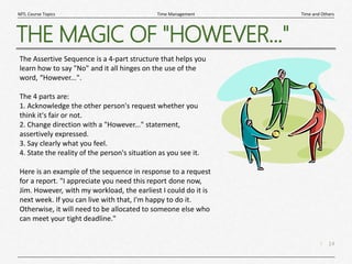 14
|
Time and Others
Time Management
MTL Course Topics
THE MAGIC OF "HOWEVER..."
The Assertive Sequence is a 4-part structure that helps you
learn how to say "No" and it all hinges on the use of the
word, “However...".
The 4 parts are:
1. Acknowledge the other person's request whether you
think it's fair or not.
2. Change direction with a "However..." statement,
assertively expressed.
3. Say clearly what you feel.
4. State the reality of the person's situation as you see it.
Here is an example of the sequence in response to a request
for a report. "I appreciate you need this report done now,
Jim. However, with my workload, the earliest I could do it is
next week. If you can live with that, I'm happy to do it.
Otherwise, it will need to be allocated to someone else who
can meet your tight deadline."
 