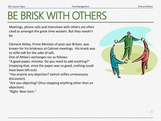 15
|
Time and Others
Time Management
MTL Course Topics
BE BRISK WITH OTHERS
Meetings, phone calls and interviews with others are often
cited as amongst the great time wasters. But they needn't
be.
Clement Attlee, Prime Minister of post-war Britain, was
known for his briskness at Cabinet meetings. His knack was
to stifle talk for the sake of talk.
One of Attlee's exchanges ran as follows:
"A good paper, minister. Do you need to add anything?"
(implying that, since the paper was so good, nothing could
have been left out).
"Has anyone any objection? (which stifles unnecessary
discussion).
"Are you objecting? (thus stopping anything other than an
objection).
"Right. Next item."
 