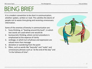 16
|
Time and Others
Time Management
MTL Course Topics
BEING BRIEF
It is a modern convention to be short in communication,
whether spoken, written or read. This satisfies the desire of
people not to waste time giving and receiving unnecessary
information.
Some of the enemies of brevity in communication are:
1. fuzzy thinking, or "beating around the bush", in which
two words are used where one would do
2. bureaucratic thinking, where correct procedure is
emphasised at the expense of clarity
3. verbiage, in which turn of phrase and expression are
valued more than message
4. deviation or wandering from the point
5. fillers, such as words like "basically" and "really" and
unnecessary phrases such as "at the end of the day" and
"in the fullness of time".
 