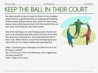 18
|
Time and Others
Time Management
MTL Course Topics
KEEP THE BALL IN THEIR COURT
We often decide to take on tasks for others in the mistaken
belief that this is good teamwork or simply good friendship.
Unfortunately, doing someone else's work for them nearly
always means allowing ourselves to be interrupted from our
own work and letting our own clients down.
One of the techniques to avoid taking on jobs that are not
yours is to metaphorically play a game of tennis with those
who want you to disrupt you. You simply keep the ball in
their court. When there is a risk of the ball staying on your
side of the net, hit it back, ideally with a passing shot.
Caller: "Could you pass a message on to Alan for me or let
him know I called?"
You: "I'm not sure I'll be in all afternoon. Can I suggest you
call back around 3?"
Caller: "Right, I'll try that."
 