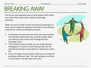 20
|
Time and Others
Time Management
MTL Course Topics
BREAKING AWAY
One of the most powerful ways to build rapport with others
is to match their movements, moods and thought
processes.
When we want to break contact and bring an exchange to a
close, we can adopt the opposite technique of mismatching
movements, moods and thought processes.
1. if someone has come into your work area and sat down,
they will feel settled while you are both seated. When
you stand up, they receive the message that the
exchange is over.
2. if the mood has been relaxed, you can break away by
changing your mood to a more business-like one, for
example by putting on your glasses or taking out a work
file
3. if you have been sharing similar views, you can break off
by taking a different view: "Oh, well, whatever we think,
I'm sure others will have their own view."
 