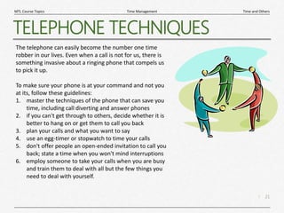 21
|
Time and Others
Time Management
MTL Course Topics
TELEPHONE TECHNIQUES
The telephone can easily become the number one time
robber in our lives. Even when a call is not for us, there is
something invasive about a ringing phone that compels us
to pick it up.
To make sure your phone is at your command and not you
at its, follow these guidelines:
1. master the techniques of the phone that can save you
time, including call diverting and answer phones
2. if you can't get through to others, decide whether it is
better to hang on or get them to call you back
3. plan your calls and what you want to say
4. use an egg-timer or stopwatch to time your calls
5. don't offer people an open-ended invitation to call you
back; state a time when you won't mind interruptions
6. employ someone to take your calls when you are busy
and train them to deal with all but the few things you
need to deal with yourself.
 