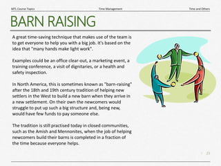 23
|
Time and Others
Time Management
MTL Course Topics
BARN RAISING
A great time-saving technique that makes use of the team is
to get everyone to help you with a big job. It's based on the
idea that "many hands make light work".
Examples could be an office clear-out, a marketing event, a
training conference, a visit of dignitaries, or a health and
safety inspection.
In North America, this is sometimes known as "barn-raising"
after the 18th and 19th century tradition of helping new
settlers in the West to build a new barn when they arrive in
a new settlement. On their own the newcomers would
struggle to put up such a big structure and, being new,
would have few funds to pay someone else.
The tradition is still practised today in closed communities,
such as the Amish and Mennonites, when the job of helping
newcomers build their barns is completed in a fraction of
the time because everyone helps.
 