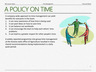 24
|
Time and Others
Time Management
MTL Course Topics
A POLICY ON TIME
A company-wide approach to time management can yield
benefits for everyone in the team:
1. it can raise awareness of how time is being used
2. it can pool ideas on how to save time
3. it can balance out workloads
4. it can encourage the team to help each others' time
problems
5. it can lead to a greater respect for other people's time.
A widely reported programme into group time management
at the Arizona state office of Agriculture resulted in many
shared recommendations being implemented in a daily
quiet period.
 