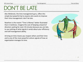 26
|
Time and Others
Time Management
MTL Course Topics
DON'T BE LATE
Alec McKenzie, the time management guru, offers this
simple but powerful tip to anyone who wants to improve
their time management: don't be late.
Nowhere is the maxim "Time is Money" better illustrated
than in tardiness. Imagine the cost of keeping a board of
directors waiting for even 10 minutes because you are late,
to say nothing of what signals it sends about your efficiency
and self-management ability.
Arriving on time means you respect others and their time
and is one of the most powerful culture signals of how an
organisation manages its time.
 