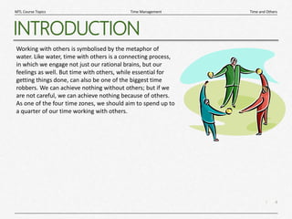 4
|
Time and Others
Time Management
MTL Course Topics
INTRODUCTION
Working with others is symbolised by the metaphor of
water. Like water, time with others is a connecting process,
in which we engage not just our rational brains, but our
feelings as well. But time with others, while essential for
getting things done, can also be one of the biggest time
robbers. We can achieve nothing without others; but if we
are not careful, we can achieve nothing because of others.
As one of the four time zones, we should aim to spend up to
a quarter of our time working with others.
 