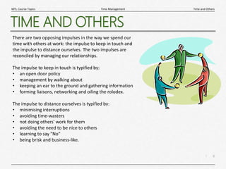 6
|
Time and Others
Time Management
MTL Course Topics
TIME AND OTHERS
There are two opposing impulses in the way we spend our
time with others at work: the impulse to keep in touch and
the impulse to distance ourselves. The two impulses are
reconciled by managing our relationships.
The impulse to keep in touch is typified by:
• an open door policy
• management by walking about
• keeping an ear to the ground and gathering information
• forming liaisons, networking and oiling the rolodex.
The impulse to distance ourselves is typified by:
• minimising interruptions
• avoiding time-wasters
• not doing others' work for them
• avoiding the need to be nice to others
• learning to say "No"
• being brisk and business-like.
 
