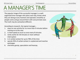 8
|
Time and Others
Time Management
MTL Course Topics
A MANAGER'S TIME
The popular image of the successful manager is a well-
organised time manager who plans each day, knows what
they are doing at any moment and operates smoothly as
people come and go around them with consummate ease.
The truth may be somewhat different.
According to research, the typical manager...
1. stays on one activity for no more than 9 minutes before
moving on to the next
2. is interrupted as much as once every 8 minutes
3. rarely works for 30 minutes or more without
interruption
4. is in verbal contact for up to 78% of the time
5. spends 93% of verbal contact in unplanned and reactive
exchanges
6. cherishes gossip, speculation and hearsay.
 