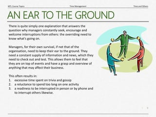 9
|
Time and Others
Time Management
MTL Course Topics
AN EAR TO THE GROUND
There is quite simply one explanation that answers the
question why managers constantly seek, encourage and
welcome interruptions from others: the overriding need to
know what's going on.
Managers, for their own survival, if not that of the
organisation, need to keep their ear to the ground. They
need a constant supply of information and news, which they
need to check out and test. This allows them to feel that
they are on top of events and have a grasp and overview of
anything that may affect their business.
This often results in:
1. excessive time spent on trivia and gossip
2. a reluctance to spend too long on one activity
3. a readiness to be interrupted in person or by phone and
to interrupt others likewise.
 