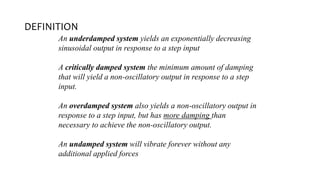 DEFINITION
An underdamped system yields an exponentially decreasing
sinusoidal output in response to a step input
A critically damped system the minimum amount of damping
that will yield a non-oscillatory output in response to a step
input.
An overdamped system also yields a non-oscillatory output in
response to a step input, but has more damping than
necessary to achieve the non-oscillatory output.
An undamped system will vibrate forever without any
additional applied forces
 