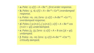  a. Pole: -2; c(t) = A + Be-2t ; first-order response.
 b. Poles: -3, -6; c(t) = A + Be-3t + Ce-6t; overdamped
response.
 c. Poles: -10, -20; Zero: -7; c(t) = A+Be-10t +Ce-20t ;
overdamped response.
 d. Poles: (-3+j11.6 ), (-3-j11.6 ) ; c(t) = A + Be-3t cos
(11.6 t + φ); underdamped.
 e. Poles: j3, -j3; Zero: -2; c(t) = A + B cos (3t + φ);
undamped.
 f. Poles: -10, -10; Zero: -5; c(t)=A+Be-10t +Cte-10t;
critically damped.
 