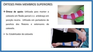 ÓRTESES PARA MEMBROS SUPERIORES
v Órtese de apoio: U9lizada para manter o
cotovelo em ﬂexão parcial e o antebraço em
posição neutra. U9lizada em portadores de
paralisia dos ﬂexores e extensores do
cotovelo.
Ø Ex: Estabilizador do cotovelo
 