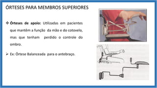 ÓRTESES PARA MEMBROS SUPERIORES
v Órteses de apoio: U9lizadas em pacientes
que mantêm a função da mão e do cotovelo,
mas que tenham perdido o controle do
ombro.
Ø Ex: Órtese Balanceada para o antebraço.
 