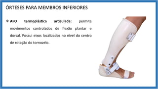 ÓRTESES PARA MEMBROS INFERIORES
v AFO termoplás7ca ar7culada: permite
movimentos controlados de ﬂexão plantar e
dorsal. Possui eixos localizados no nível do centro
de rotação do tornozelo.
 
