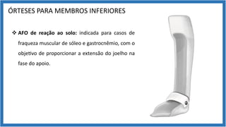 ÓRTESES PARA MEMBROS INFERIORES
v AFO de reação ao solo: indicada para casos de
fraqueza muscular de sóleo e gastrocnêmio, com o
obje9vo de proporcionar a extensão do joelho na
fase do apoio.
 