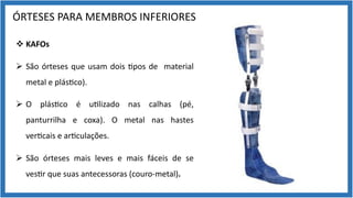 ÓRTESES PARA MEMBROS INFERIORES
v KAFOs
Ø São órteses que usam dois 9pos de material
metal e plás9co).
Ø O plás9co é u9lizado nas calhas (pé,
panturrilha e coxa). O metal nas hastes
ver9cais e ar9culações.
Ø São órteses mais leves e mais fáceis de se
ves9r que suas antecessoras (couro-metal).
 