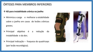 ÓRTESES PARA MEMBROS INFERIORES
v KO para instabilidade crônica no joelho
Ø Minimiza a carga e melhorar a estabilidade
sobre o joelho em casos de lesões crônicas
graves;
Ø Principal obje9vo é a redução da
instabilidade e da dor;
Ø Principal indicação – fraqueza do quadríceps
(por lesão neurológica).
 