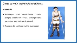 ÓRTESES PARA MEMBROS INFERIORES
v THKAFO
Ø Abordagem mais conservadora. Quase
sempre usadas em adultos e crianças com
paraplegia sem controle de quadril;
Ø Necessita de auxílio de muleta ou andador.
 
