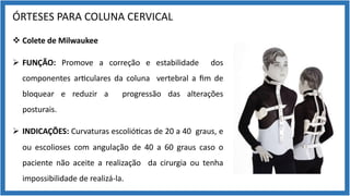 ÓRTESES PARA COLUNA CERVICAL
v Colete de Milwaukee
Ø FUNÇÃO: Promove a correção e estabilidade dos
componentes ar9culares da coluna vertebral a ﬁm de
bloquear e reduzir a progressão das alterações
posturais.
Ø INDICAÇÕES: Curvaturas escolió9cas de 20 a 40 graus, e
ou escolioses com angulação de 40 a 60 graus caso o
paciente não aceite a realização da cirurgia ou tenha
impossibilidade de realizá-la.
 