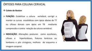 ÓRTESES PARA COLUNA CERVICAL
v Colete de Boston
Ø FUNÇÃO: Estabilizar a coluna vertebral, corrigir e
manter as curvas escolió9cas com ápice abaixo de T7
ou cifoses dorsais com ápice em T8 mediante
compressão e contra rotação da coluna vertebral;
Ø INDICAÇÃO: Alterações posturais como escolioses,
cifoses e hiperlordoses, fraturas torácicas ou
lombares e pós cirúrgicos, melhora do esquema e
imagem corporal.
 