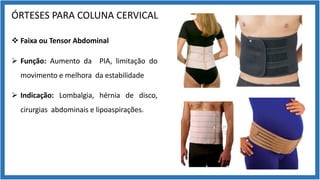 ÓRTESES PARA COLUNA CERVICAL
v Faixa ou Tensor Abdominal
Ø Função: Aumento da PIA, limitação do
movimento e melhora da estabilidade
Ø Indicação: Lombalgia, hérnia de disco,
cirurgias abdominais e lipoaspirações.
 