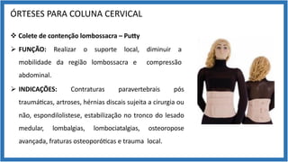 ÓRTESES PARA COLUNA CERVICAL
v Colete de contenção lombossacra – Pu[y
Ø FUNÇÃO: Realizar o suporte local, diminuir a
mobilidade da região lombossacra e compressão
abdominal.
Ø INDICAÇÕES: Contraturas paravertebrais pós
traumá9cas, artroses, hérnias discais sujeita a cirurgia ou
não, espondilolistese, estabilização no tronco do lesado
medular, lombalgias, lombociatalgias, osteoropose
avançada, fraturas osteoporó9cas e trauma local.
 
