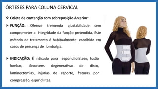 ÓRTESES PARA COLUNA CERVICAL
v Colete de contenção com sobreposição Anterior:
Ø FUNÇÃO: Oferece tremenda ajustabilidade sem
comprometer a integridade da função pretendida. Este
método de tratamento é habitualmente escolhido em
casos de presença de lombalgia.
Ø INDICAÇÃO: É indicado para espondilolistese, fusão
lombar, desordens degenera9vas de disco,
laminectomias, injurias de esporte, fraturas por
compressão, espondilites.
 