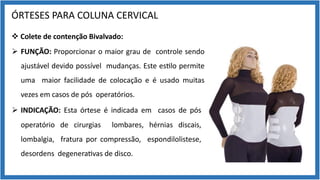 ÓRTESES PARA COLUNA CERVICAL
v Colete de contenção Bivalvado:
Ø FUNÇÃO: Proporcionar o maior grau de controle sendo
ajustável devido possível mudanças. Este es9lo permite
uma maior facilidade de colocação e é usado muitas
vezes em casos de pós operatórios.
Ø INDICAÇÃO: Esta órtese é indicada em casos de pós
operatório de cirurgias lombares, hérnias discais,
lombalgia, fratura por compressão, espondilolistese,
desordens degenera9vas de disco.
 
