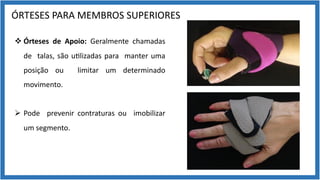 ÓRTESES PARA MEMBROS SUPERIORES
v Órteses de Apoio: Geralmente chamadas
de talas, são u9lizadas para manter uma
posição ou limitar um determinado
movimento.
Ø Pode prevenir contraturas ou imobilizar
um segmento.
 