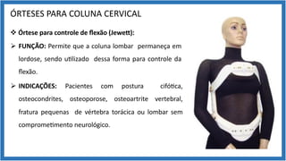 ÓRTESES PARA COLUNA CERVICAL
v Órtese para controle de ﬂexão (Jewe[):
Ø FUNÇÃO: Permite que a coluna lombar permaneça em
lordose, sendo u9lizado dessa forma para controle da
ﬂexão.
Ø INDICAÇÕES: Pacientes com postura cifó9ca,
osteocondrites, osteoporose, osteoartrite vertebral,
fratura pequenas de vértebra torácica ou lombar sem
comprome9mento neurológico.
 