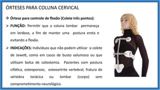 ÓRTESES PARA COLUNA CERVICAL
v Órtese para controle de ﬂexão (Colete três pontos):
Ø FUNÇÃO: Permi9r que a coluna lombar permaneça
em lordose, a ﬁm de manter uma postura ereta e
evitando a ﬂexão.
Ø INDICAÇÕES: Indivíduos que não podem u9lizar o colete
de Jewem, como em casos de busto volumoso ou que
u9lizam bolsa de colostomia. Pacientes com postura
cifó9ca, osteoporose, osteoartrite vertebral, fratura de
vértebra torácica ou lombar (corpo) sem
comprome9mento neurológico.
 