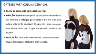 ÓRTESES PARA COLUNA CERVICAL
v Colete de contenção com apoio Esternal:
Ø FUNÇÃO: Está órtese de perﬁl baixo apresenta uma barra
de alumínio e reforços posteriores a ﬁm de criar uma
órtese altamente ajustável. O paciente pode mascarar
esta órtese com sua roupa aumentando assim o uso
diurno.
Ø INDICAÇÃO: Cifose de Sheuermann, cifose estrutural
leve, estabilização postural e cifoescoliose.
 