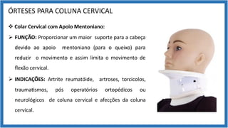 ÓRTESES PARA COLUNA CERVICAL
v Colar Cervical com Apoio Mentoniano:
Ø FUNÇÃO: Proporcionar um maior suporte para a cabeça
devido ao apoio mentoniano (para o queixo) para
reduzir o movimento e assim limita o movimento de
ﬂexão cervical.
Ø INDICAÇÕES: Artrite reumatóide, artroses, torcicolos,
trauma9smos, pós operatórios ortopédicos ou
neurológicos de coluna cervical e afecções da coluna
cervical.
 