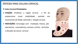 ÓRTESES PARA COLUNA CERVICAL
v Colar Cervical Philadelphia:
Ø FUNÇÃO: Imobilizar a região cervical a ﬁm de
proporcionar maior estabilidade, controle nos
movimentos de ﬂexão, extensão e rotação cervical.
Ø INDICAÇÕES: Cervicalgia com irradiação, fratura, pós
operatórios, trauma9smos, artroses, artrites, torcicolos
e afecções da coluna cervical.
 