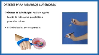 ÓRTESES PARA MEMBROS SUPERIORES
v Órteses de Subs7tuição: Auxiliamalguma
função da mão, como possibilitar a
preensão palmar.
Ø Estão indicadas em tetraparesias.
 