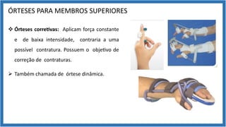 ÓRTESES PARA MEMBROS SUPERIORES
v Órteses corre7vas: Aplicam força constante
e de baixa intensidade, contraria a uma
possível contratura. Possuem o obje9vo de
correção de contraturas.
Ø Também chamada de órtese dinâmica.
 