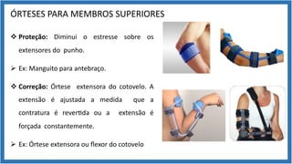 ÓRTESES PARA MEMBROS SUPERIORES
v Proteção: Diminui o estresse sobre os
extensores do punho.
Ø Ex: Manguito para antebraço.
v Correção: Órtese extensora do cotovelo. A
extensão é ajustada a medida que a
contratura é rever9da ou a extensão é
forçada constantemente.
Ø Ex: Órtese extensora ou ﬂexor do cotovelo
 