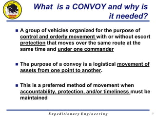 E x p e d i t i o n a r y E n g i n e e r i n g
What is a CONVOY and why is
it needed?
 A group of vehicles organized for the purpose of
control and orderly movement with or without escort
protection that moves over the same route at the
same time and under one commander
 The purpose of a convoy is a logistical movement of
assets from one point to another.
 This is a preferred method of movement when
accountability, protection, and/or timeliness must be
maintained
21
 