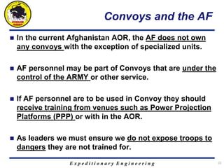 E x p e d i t i o n a r y E n g i n e e r i n g
Convoys and the AF
 In the current Afghanistan AOR, the AF does not own
any convoys with the exception of specialized units.
 AF personnel may be part of Convoys that are under the
control of the ARMY or other service.
 If AF personnel are to be used in Convoy they should
receive training from venues such as Power Projection
Platforms (PPP) or with in the AOR.
 As leaders we must ensure we do not expose troops to
dangers they are not trained for.
22
 