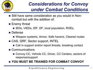 E x p e d i t i o n a r y E n g i n e e r i n g
Considerations for Convoy
under Combat Conditions
 Still have same consideration as you would in Non-
combat but with the addition of:
 Enemy threat
 IEDs, VIEDs, IDF, DF, local population, ROEs,
 Defense
 Weapon systems, Armor, Safe havens, Cleared routes
 CAS, QRF, Sector support, INTEL
 Call in support and/or report threats, breaking contact
 Communications
 Convoy CC, Vehicle CC, Driver, CC Centers, sectors of
response/support
 YOU MUST BE TRAINED FOR COMBAT CONVOY
24
 