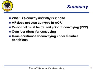 E x p e d i t i o n a r y E n g i n e e r i n g
Summary
 What is a convoy and why is it done
 AF does not own convoys in AOR
 Personnel must be trained prior to convoying (PPP)
 Considerations for convoying
 Considerations for convoying under Combat
conditions
25
 