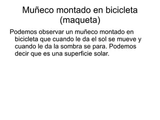 Muñeco montado en bicicleta (maqueta) Podemos observar un muñeco montado en bicicleta que cuando le da el sol se mueve y cuando le da la sombra se para. Podemos decir que es una superficie solar. 