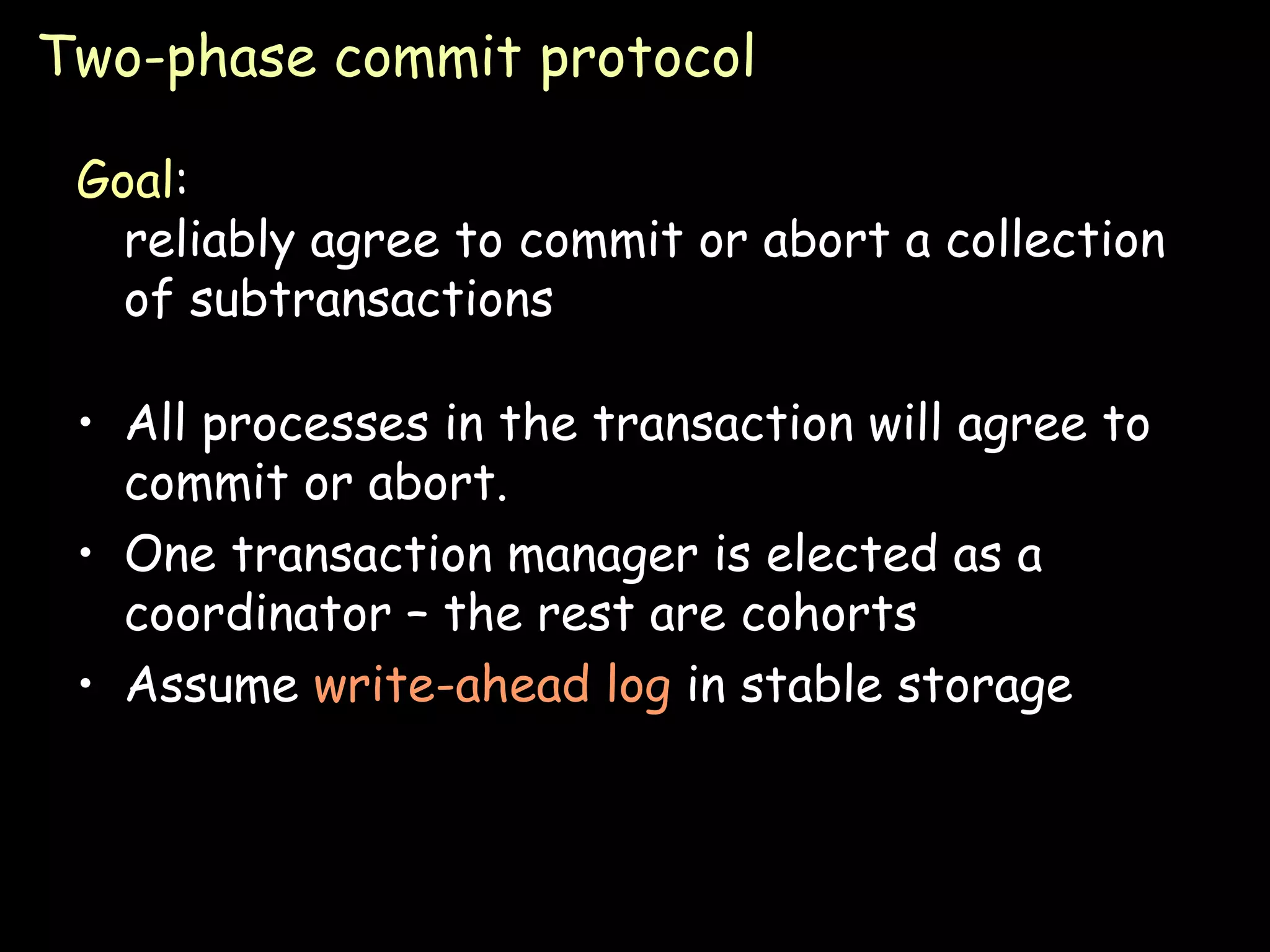 Two-phase commit protocol Goal : reliably agree to commit or abort a collection of subtransactions All processes in the transaction will agree to commit or abort. One transaction manager is elected as a coordinator – the rest are cohorts Assume  write-ahead log  in stable storage  