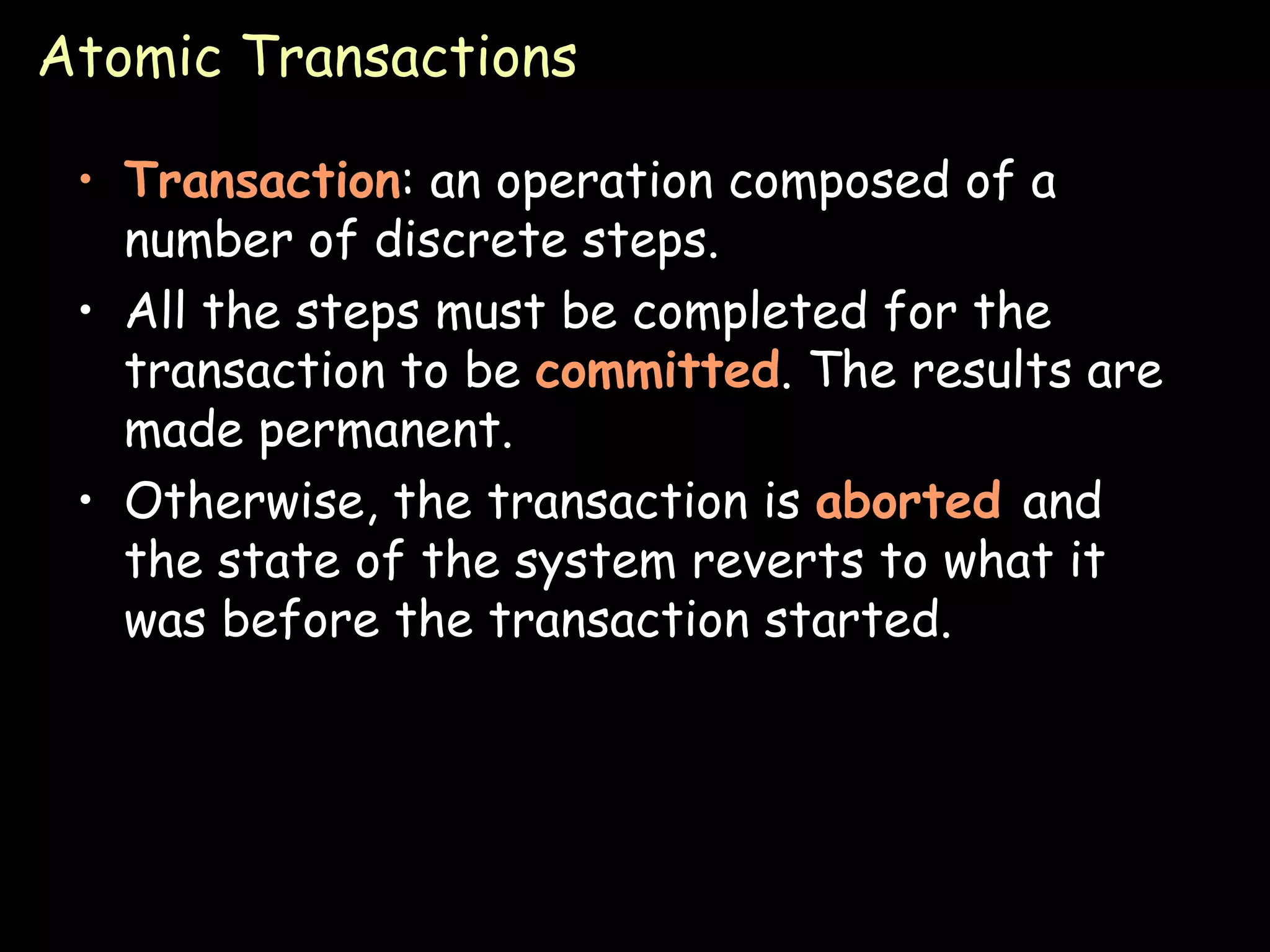 Atomic Transactions Transaction : an operation composed of a number of discrete steps. All the steps must be completed for the transaction to be  committed . The results are made permanent. Otherwise, the transaction is  aborted  and the state of the system reverts to what it was before the transaction started.  